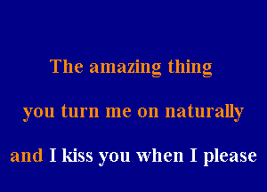 The amazing thing
you turn me on naturally

and I kiss you When I please
