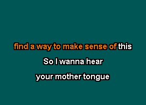 fund a way to make sense ofthis

So I wanna hear

your mother tongue