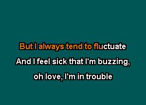 But I always tend to fluctuate

And I feel sick that I'm buzzing,

oh love. I'm in trouble