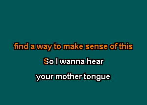 fund a way to make sense ofthis

So I wanna hear

your mother tongue