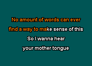 No amount ofwords can ever
fund a way to make sense ofthis

So I wanna hear

your mother tongue