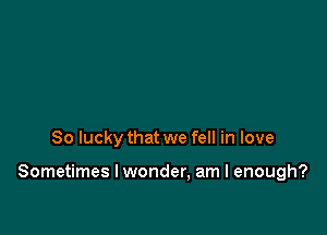 So lucky that we fell in love

Sometimes I wonder, am I enough?