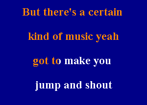 But there's a certain

kind of music yeah

got to make you

jump and shout
