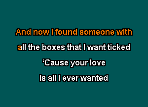 And now I found someone with

all the boxes that I want ticked

Cause your love

is all I ever wanted