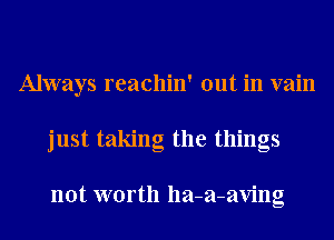 Always reachin' out in vain
just taking the things

not worth lla-a-aving