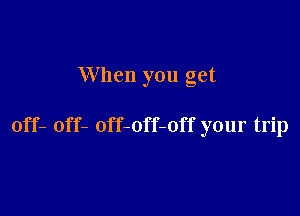 When you get

off- off- off-off-off your trip