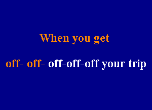 When you get

off- off- off-off-off your trip