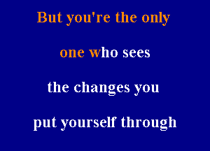 But you're the only
one who sees

the changes you

put yourself through