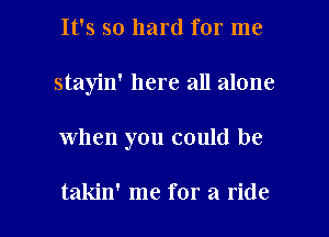 It's so hard for me
stayin' here all alone

when you could be

takin' me for a ride I