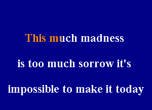 This much madness
is too much sorrow it's

impossible to make it today