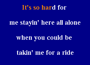 It's so hard for

me stayin' here all alone

when you could be

takin' me for a ride