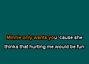 Minnie only wants you 'cause she

thinks that hurting me would be fun
