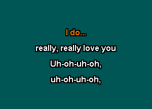 I do...

really, really love you

Uh-oh-uh-oh,
uh-oh-uh-oh,