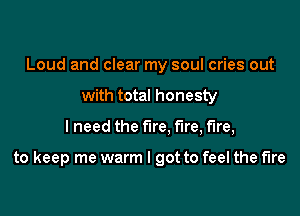 Loud and clear my soul cries out
with total honesty

I need the fire. fire, fire,

to keep me warm I got to feel the fire