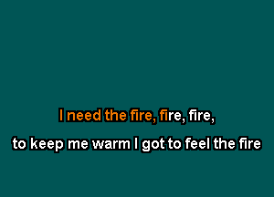 I need the fire. fire, fire,

to keep me warm I got to feel the fire
