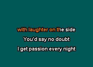 with laughter on the side

You'd say no doubt

I get passion every night