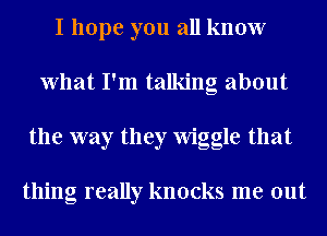 I hope you all know
What I'm talking about
the way they Wiggle that

thing really knocks me out