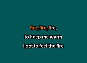 fire, fire, fire,

to keep me warm

lgot to feel the fire
