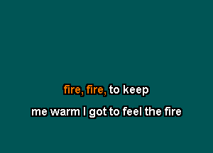 fire, fire, to keep

me warm I got to feel the fire