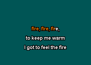 fire, fire, fire,

to keep me warm

lgot to feel the fire