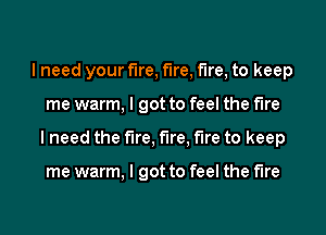I need your fire, fire, fire, to keep
me warm, I got to feel the fire
I need the fire, fire, fire to keep

me warm, I got to feel the fire