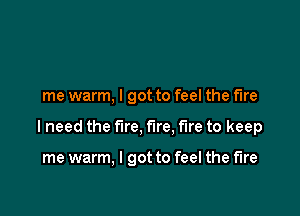 me warm, I got to feel the fire

I need the fire, fire, fire to keep

me warm, I got to feel the fire