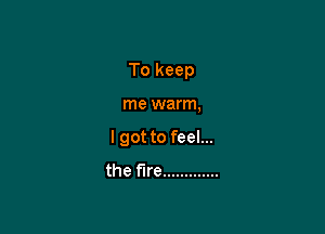To keep

me warm,
I got to feel...
the fire .............