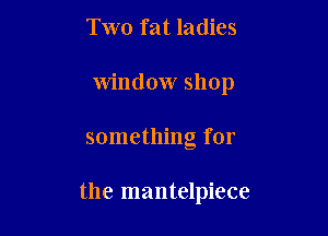 Two fat ladies

Window shop

something for

the mantelpiece
