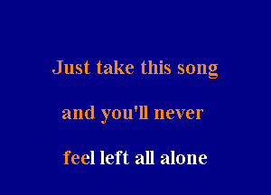 Just take this song

and you'll never

feel left all alone
