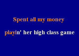 Spent all my money

playin' her high class game