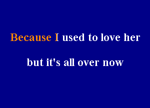 Because I used to love her

but it's all over now