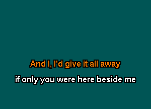 And I, I'd give it all away

if only you were here beside me