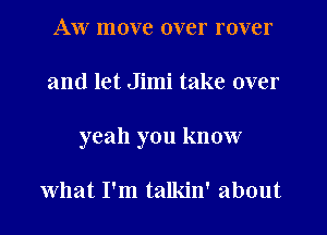 AW move over rover
and let Jimi take over
yeah you know

what I'm talkin' about