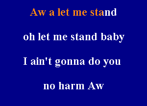 AW a let me stand

oh let me stand baby

I ain't gonna do you

no harm Aw