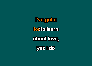 I've got a

lot to learn
about love,

yes I do