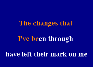 The changes that

I've been through

have left their mark on me