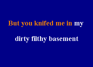 But you knifed me in my

dirty filthy basement
