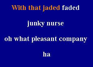 With that jaded faded

junky nurse

oh what pleasant company

ha