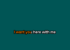 lwant you here with me