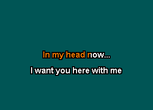 In my head now...

lwant you here with me