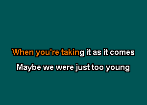 When you're taking it as it comes

Maybe we were just too young