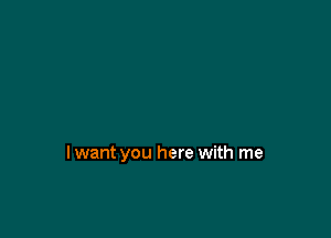 lwant you here with me