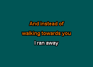 And instead of

walking towards you

I ran away