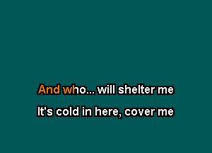 And who... will shelter me

It's cold in here. cover me