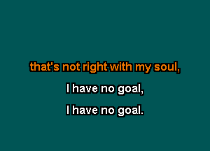 that's not right with my soul,

I have no goal,

I have no goal.