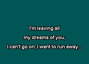 I'm leaving all

my dreams of you,

I can't go on, I want to run away...