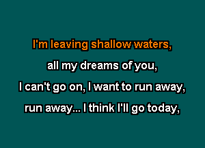 I'm leaving shallow waters,

all my dreams ofyou,

I can't go on, lwant to run away,

run away... I think I'll go today,