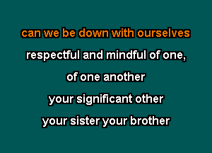 can we be down with ourselves

respectful and mindful of one,

of one another
your significant other

your sister your brother