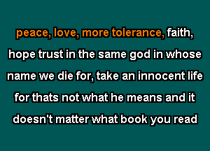 peace, love, more tolerance, faith,
hope trust in the same god in whose
name we die for, take an innocent life

for thats not what he means and it

doesn't matter what book you read