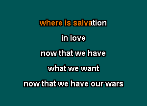 where is salvation
in love
now that we have

what we want

now that we have our wars